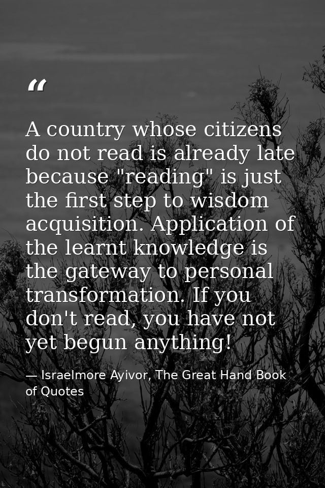 A country whose citizens do not read is already late because "reading" is just the first step to wisdom acquisition. App — Israelmore Ayivor, The Great Hand Book of Quotes