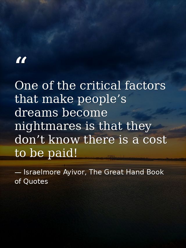 One of the critical factors that make people’s dreams become nightmares is that they don’t know there is a cost to be pa — Israelmore Ayivor, The Great Hand Book of Quotes