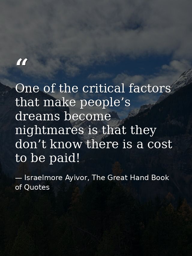 One of the critical factors that make people’s dreams become nightmares is that they don’t know there is a cost to be pa — Israelmore Ayivor, The Great Hand Book of Quotes
