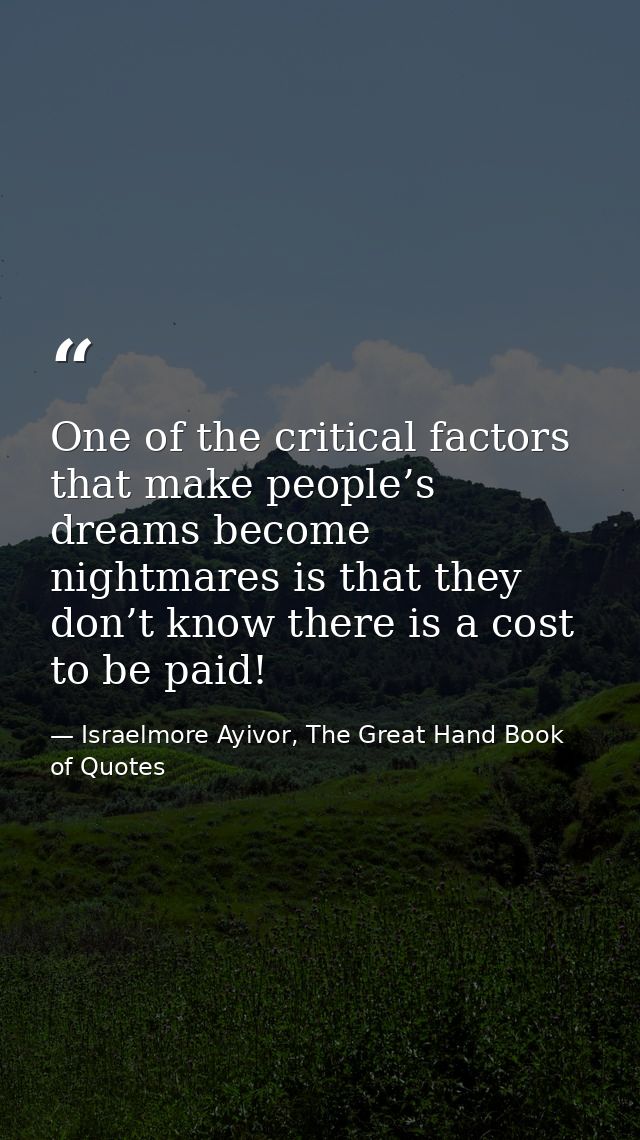 One of the critical factors that make people’s dreams become nightmares is that they don’t know there is a cost to be pa — Israelmore Ayivor, The Great Hand Book of Quotes
