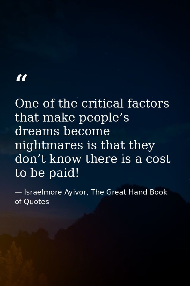 One of the critical factors that make people’s dreams become nightmares is that they don’t know there is a cost to be pa — Israelmore Ayivor, The Great Hand Book of Quotes