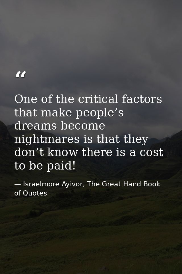 One of the critical factors that make people’s dreams become nightmares is that they don’t know there is a cost to be pa — Israelmore Ayivor, The Great Hand Book of Quotes