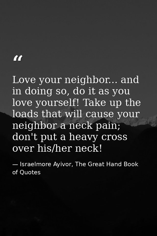 Love your neighbor... and in doing so, do it as you love yourself! Take up the loads that will cause your neighbor a nec — Israelmore Ayivor, The Great Hand Book of Quotes