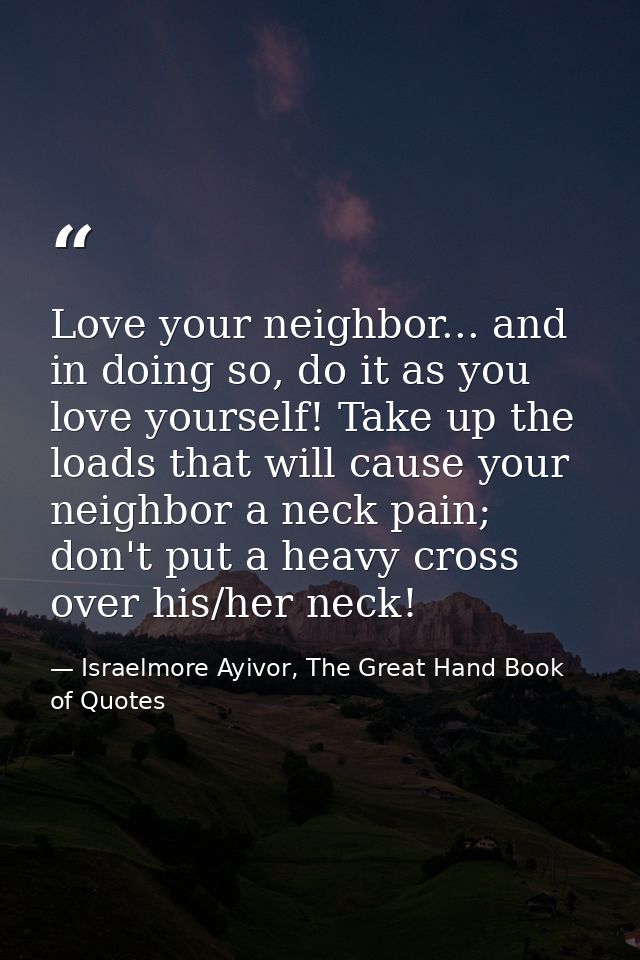 Love your neighbor... and in doing so, do it as you love yourself! Take up the loads that will cause your neighbor a nec — Israelmore Ayivor, The Great Hand Book of Quotes