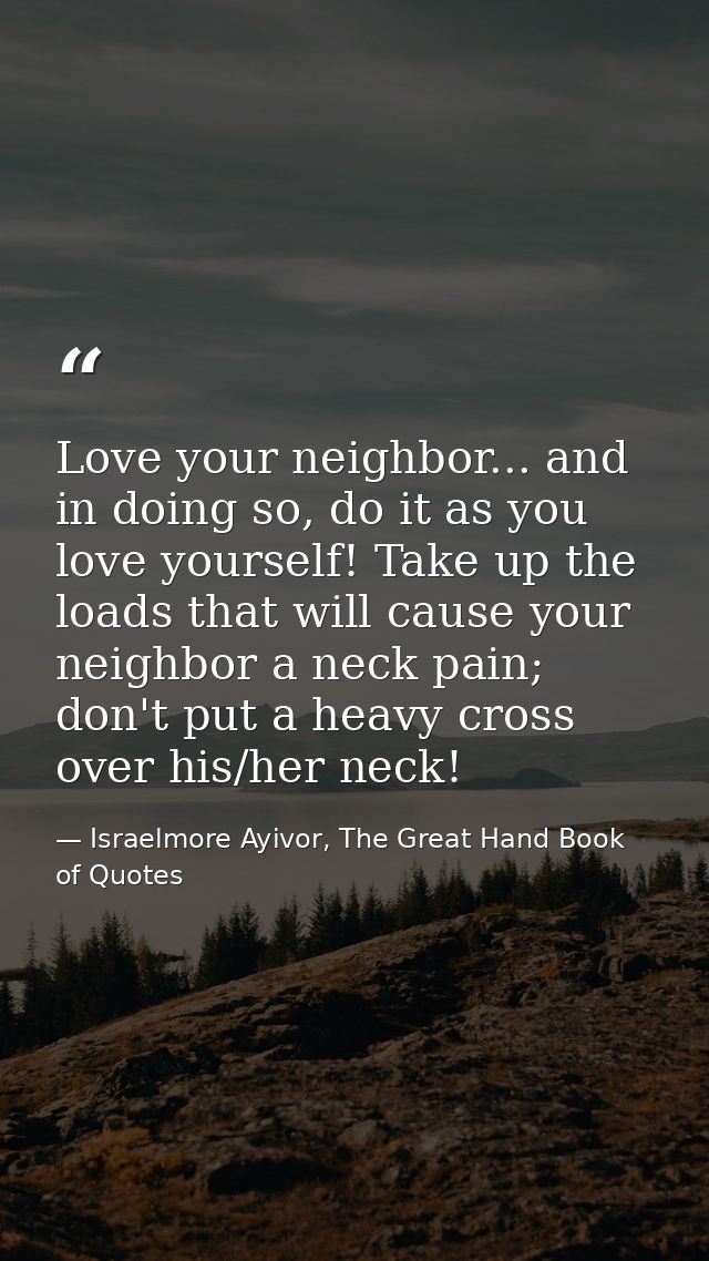 Love your neighbor... and in doing so, do it as you love yourself! Take up the loads that will cause your neighbor a nec — Israelmore Ayivor, The Great Hand Book of Quotes