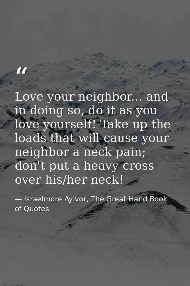 Love your neighbor... and in doing so, do it as you love yourself! Take up the loads that will cause your neighbor a nec — Israelmore Ayivor, The Great Hand Book of Quotes