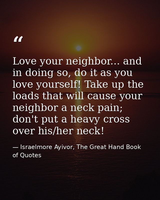 Love your neighbor... and in doing so, do it as you love yourself! Take up the loads that will cause your neighbor a nec — Israelmore Ayivor, The Great Hand Book of Quotes
