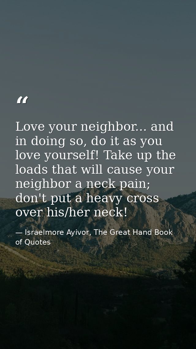 Love your neighbor... and in doing so, do it as you love yourself! Take up the loads that will cause your neighbor a nec — Israelmore Ayivor, The Great Hand Book of Quotes