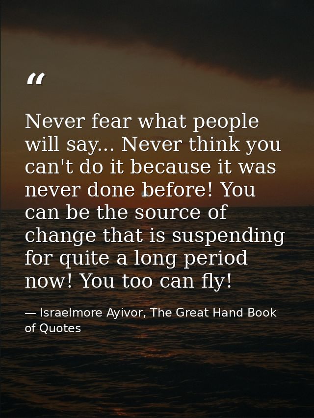 Never fear what people will say... Never think you can't do it because it was never done before! You can be the source o — Israelmore Ayivor, The Great Hand Book of Quotes