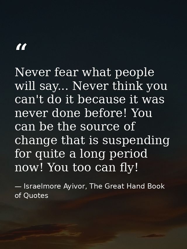 Never fear what people will say... Never think you can't do it because it was never done before! You can be the source o — Israelmore Ayivor, The Great Hand Book of Quotes