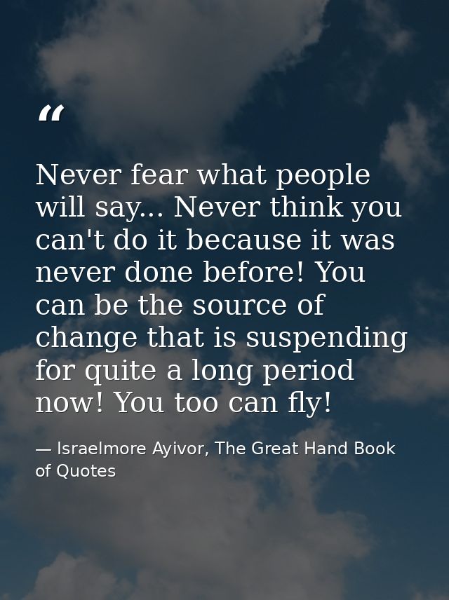 Never fear what people will say... Never think you can't do it because it was never done before! You can be the source o — Israelmore Ayivor, The Great Hand Book of Quotes