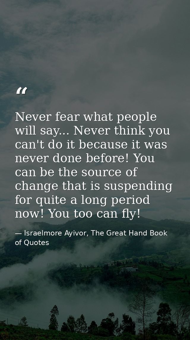 Never fear what people will say... Never think you can't do it because it was never done before! You can be the source o — Israelmore Ayivor, The Great Hand Book of Quotes