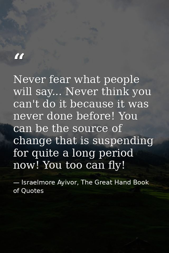 Never fear what people will say... Never think you can't do it because it was never done before! You can be the source o — Israelmore Ayivor, The Great Hand Book of Quotes