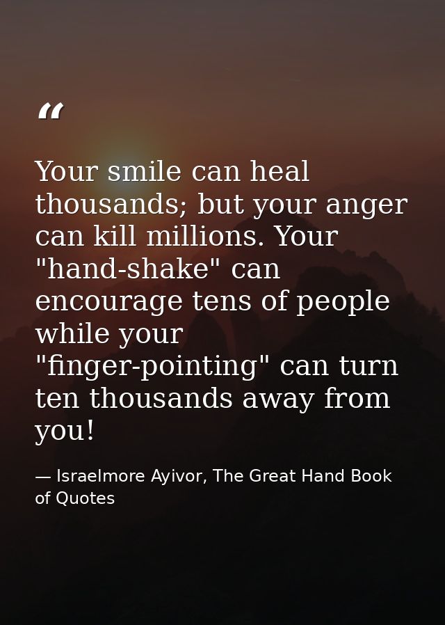 Your smile can heal thousands; but your anger can kill millions. Your "hand-shake" can encourage tens of people while yo — Israelmore Ayivor, The Great Hand Book of Quotes