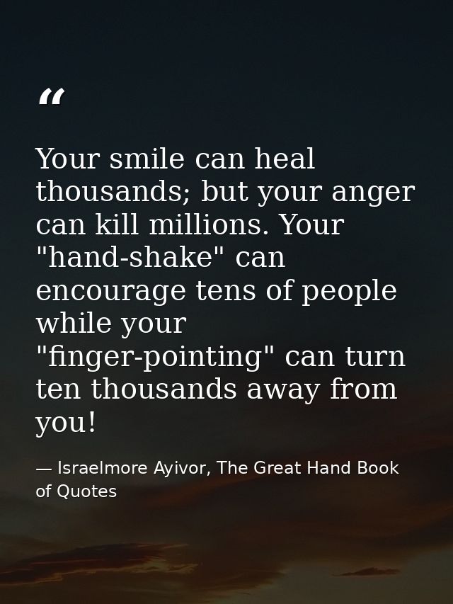 Your smile can heal thousands; but your anger can kill millions. Your "hand-shake" can encourage tens of people while yo — Israelmore Ayivor, The Great Hand Book of Quotes