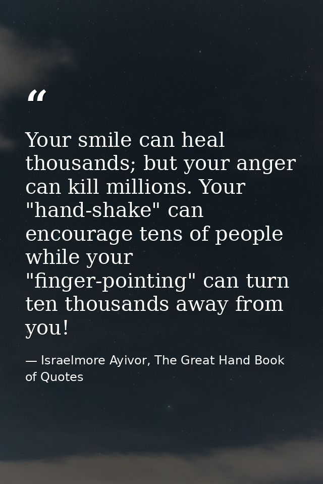 Your smile can heal thousands; but your anger can kill millions. Your "hand-shake" can encourage tens of people while yo — Israelmore Ayivor, The Great Hand Book of Quotes