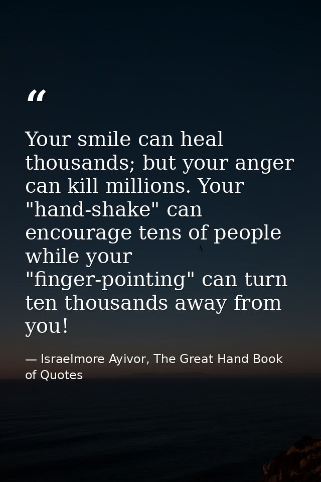 Your smile can heal thousands; but your anger can kill millions. Your "hand-shake" can encourage tens of people while yo — Israelmore Ayivor, The Great Hand Book of Quotes