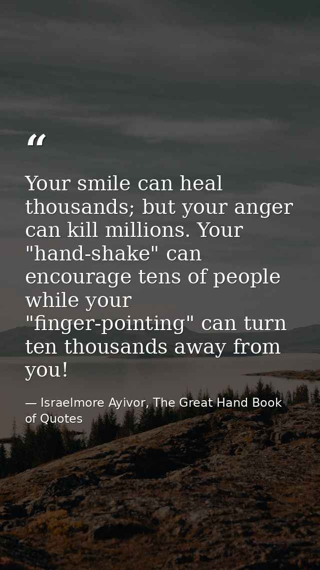 Your smile can heal thousands; but your anger can kill millions. Your "hand-shake" can encourage tens of people while yo — Israelmore Ayivor, The Great Hand Book of Quotes