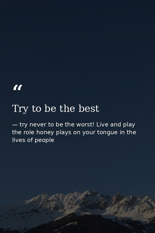 Try to be the best — try never to be the worst! Live and play the role honey plays on your tongue in the lives of people
