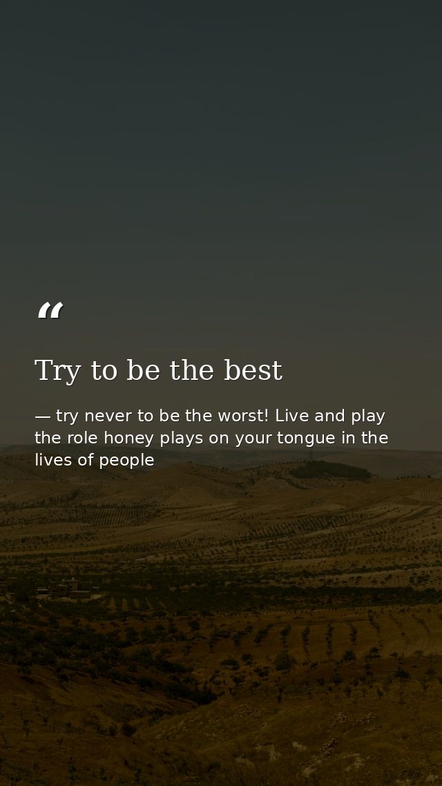 Try to be the best — try never to be the worst! Live and play the role honey plays on your tongue in the lives of people