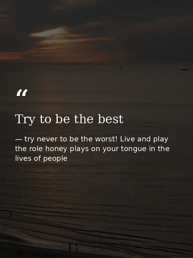 Try to be the best — try never to be the worst! Live and play the role honey plays on your tongue in the lives of people