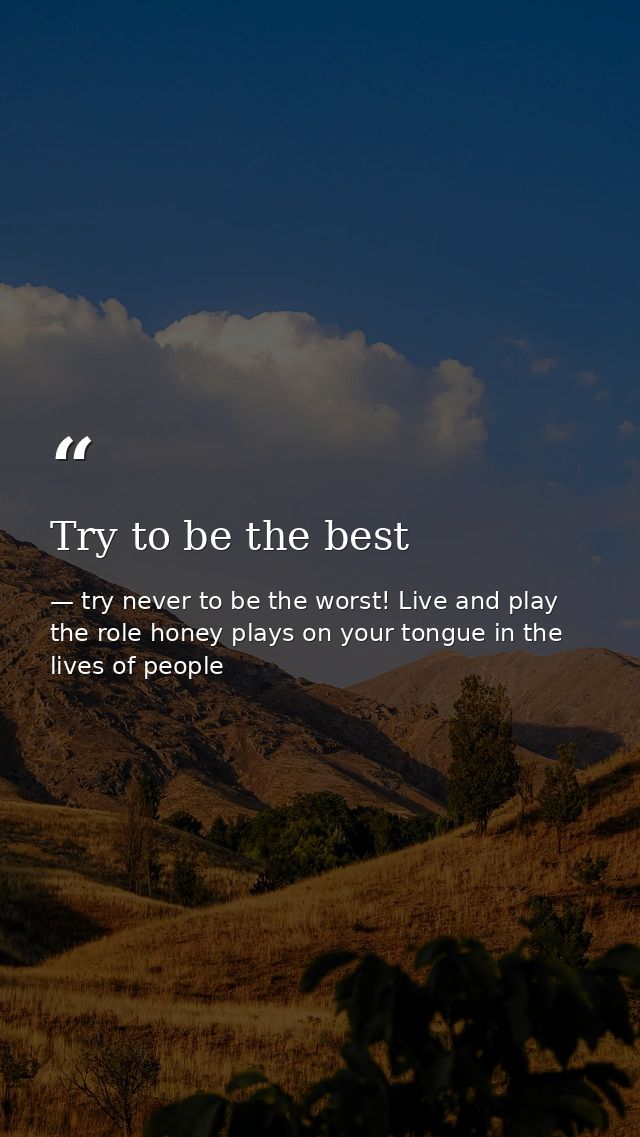 Try to be the best — try never to be the worst! Live and play the role honey plays on your tongue in the lives of people