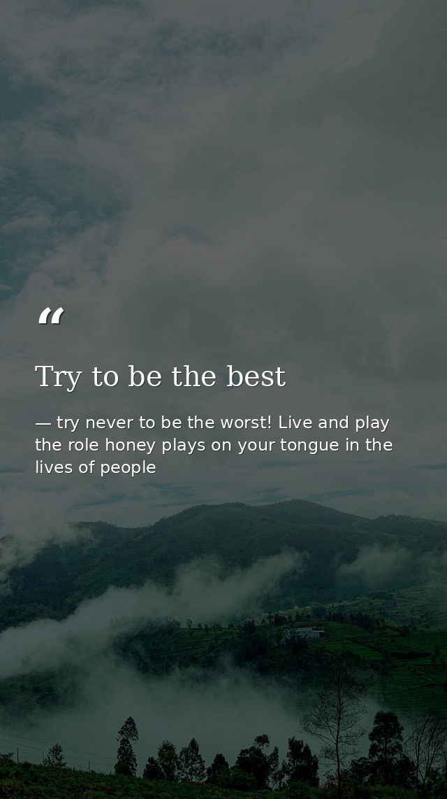 Try to be the best — try never to be the worst! Live and play the role honey plays on your tongue in the lives of people