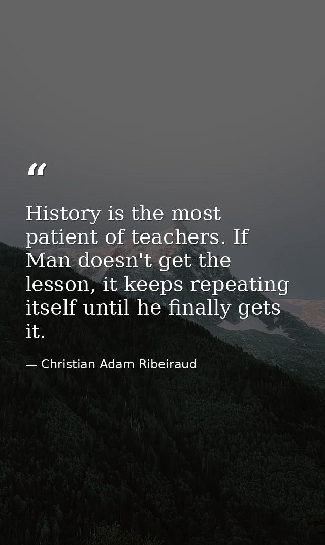 History is the most patient of teachers. If Man doesn't get the lesson, it keeps repeating itself until he finally gets  — Christian Adam Ribeiraud
