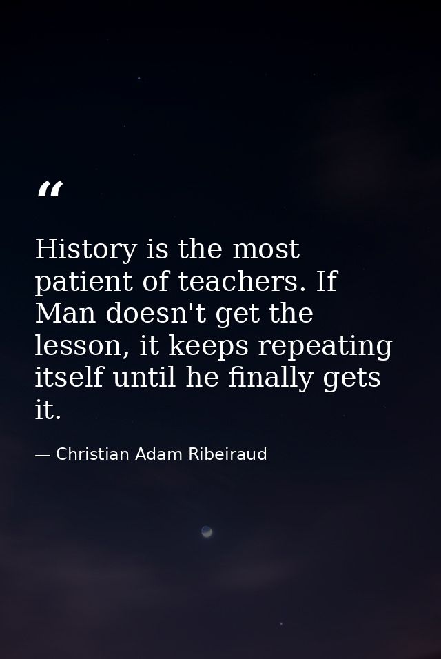 History is the most patient of teachers. If Man doesn't get the lesson, it keeps repeating itself until he finally gets  — Christian Adam Ribeiraud