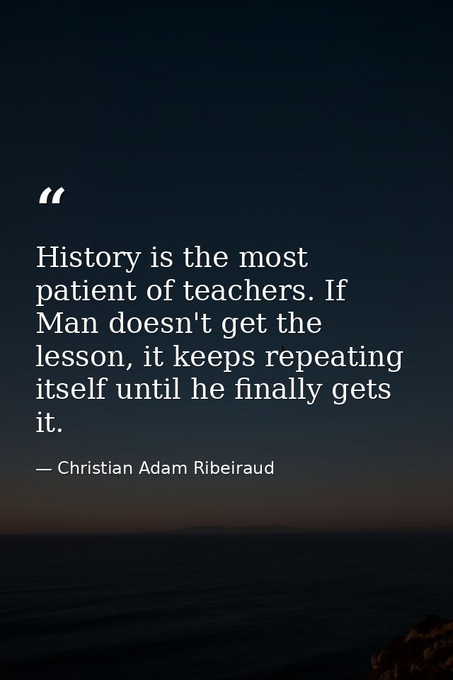 History is the most patient of teachers. If Man doesn't get the lesson, it keeps repeating itself until he finally gets  — Christian Adam Ribeiraud