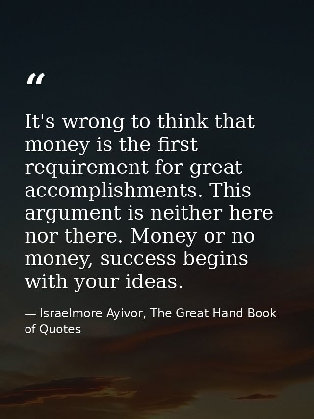 It's wrong to think that money is the first requirement for great accomplishments. This argument is neither here nor the — Israelmore Ayivor, The Great Hand Book of Quotes