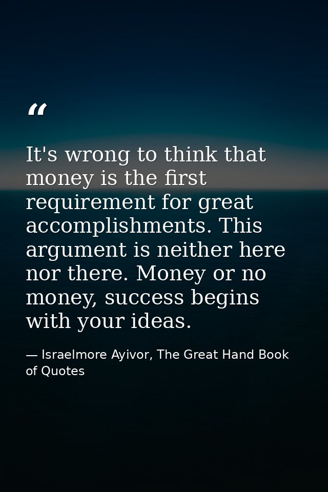 It's wrong to think that money is the first requirement for great accomplishments. This argument is neither here nor the — Israelmore Ayivor, The Great Hand Book of Quotes