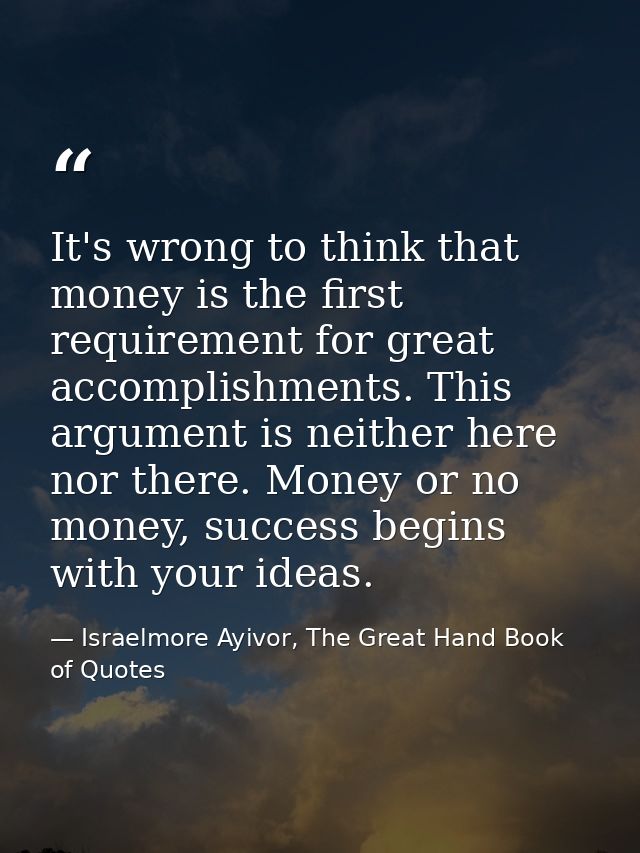It's wrong to think that money is the first requirement for great accomplishments. This argument is neither here nor the — Israelmore Ayivor, The Great Hand Book of Quotes