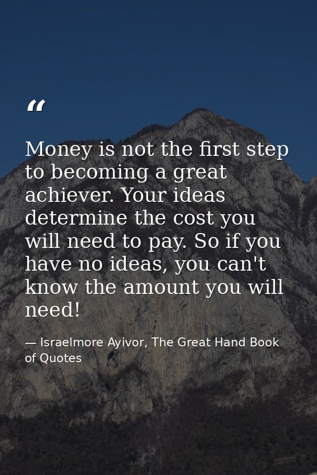 Money is not the first step to becoming a great achiever. Your ideas determine the cost you will need to pay. So if you  — Israelmore Ayivor, The Great Hand Book of Quotes