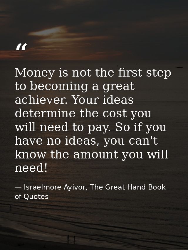 Money is not the first step to becoming a great achiever. Your ideas determine the cost you will need to pay. So if you  — Israelmore Ayivor, The Great Hand Book of Quotes