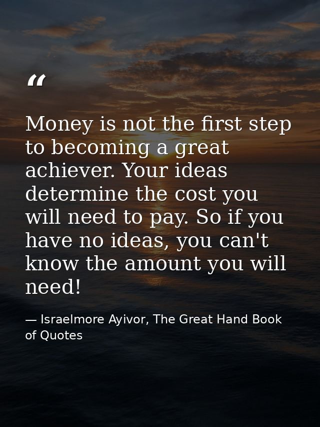 Money is not the first step to becoming a great achiever. Your ideas determine the cost you will need to pay. So if you  — Israelmore Ayivor, The Great Hand Book of Quotes