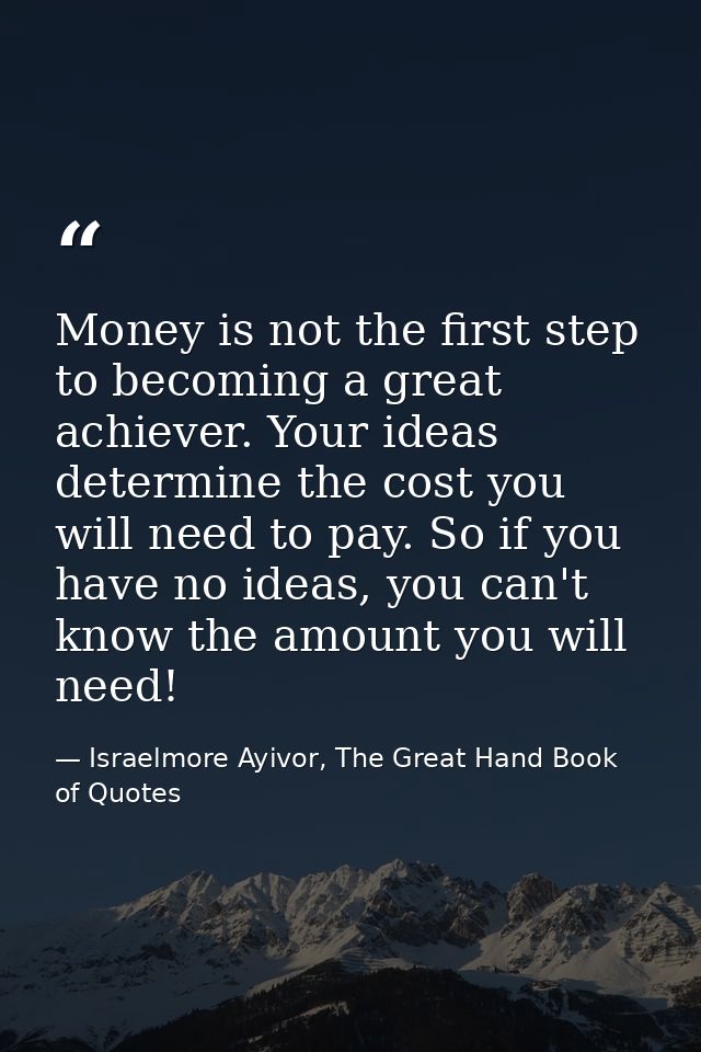 Money is not the first step to becoming a great achiever. Your ideas determine the cost you will need to pay. So if you  — Israelmore Ayivor, The Great Hand Book of Quotes