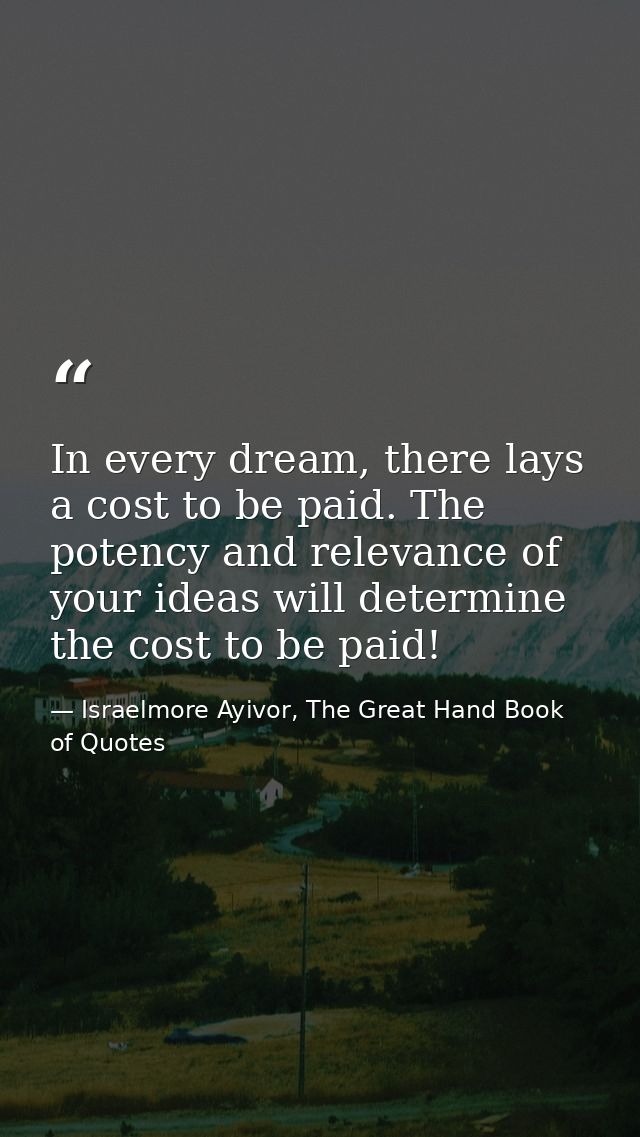 In every dream, there lays a cost to be paid. The potency and relevance of your ideas will determine the cost to be paid — Israelmore Ayivor, The Great Hand Book of Quotes