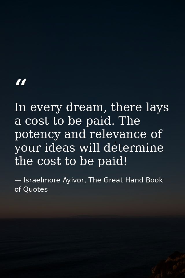 In every dream, there lays a cost to be paid. The potency and relevance of your ideas will determine the cost to be paid — Israelmore Ayivor, The Great Hand Book of Quotes