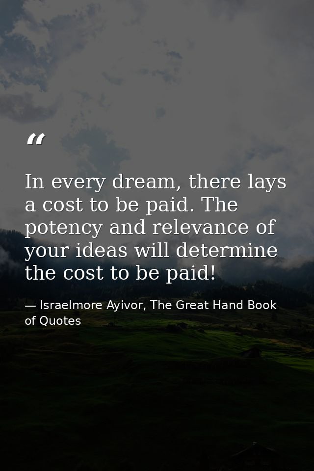 In every dream, there lays a cost to be paid. The potency and relevance of your ideas will determine the cost to be paid — Israelmore Ayivor, The Great Hand Book of Quotes