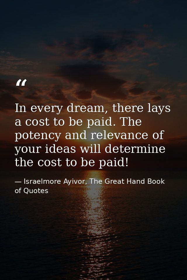 In every dream, there lays a cost to be paid. The potency and relevance of your ideas will determine the cost to be paid — Israelmore Ayivor, The Great Hand Book of Quotes