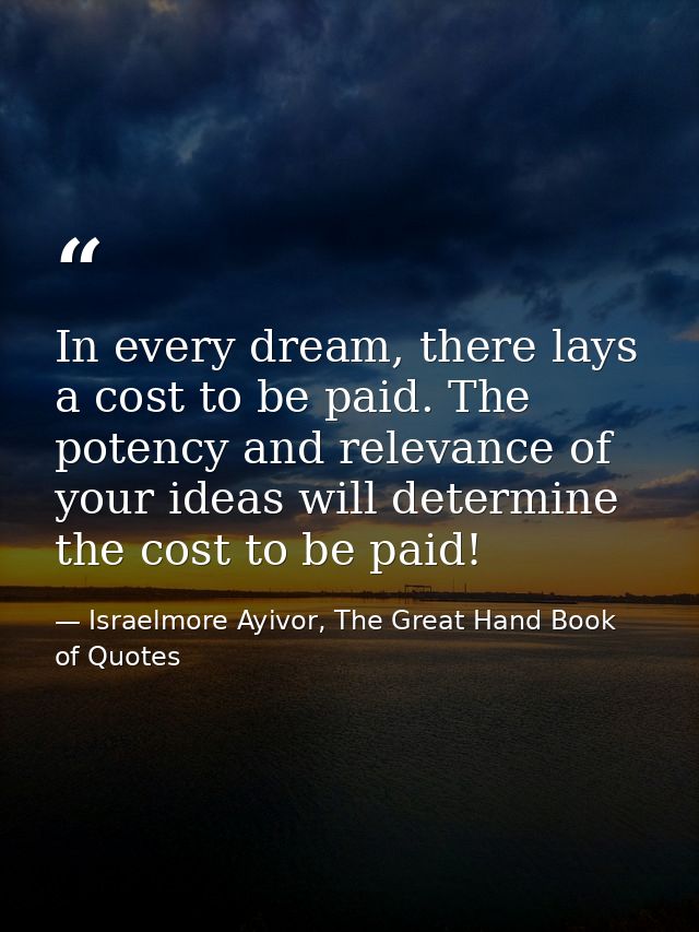 In every dream, there lays a cost to be paid. The potency and relevance of your ideas will determine the cost to be paid — Israelmore Ayivor, The Great Hand Book of Quotes
