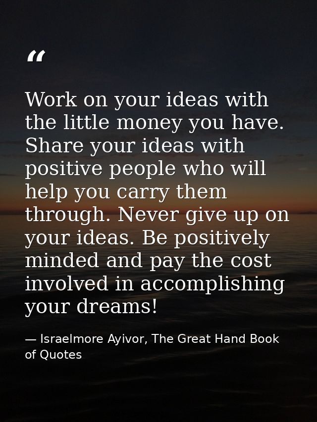 Work on your ideas with the little money you have. Share your ideas with positive people who will help you carry them th — Israelmore Ayivor, The Great Hand Book of Quotes