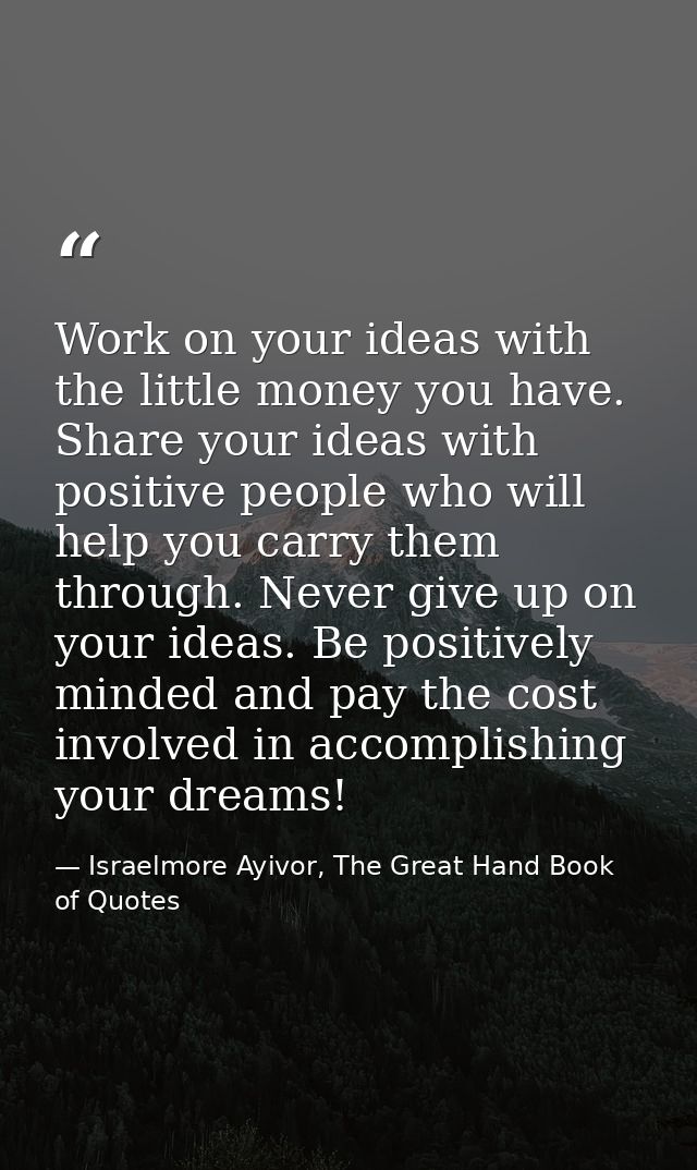Work on your ideas with the little money you have. Share your ideas with positive people who will help you carry them th — Israelmore Ayivor, The Great Hand Book of Quotes