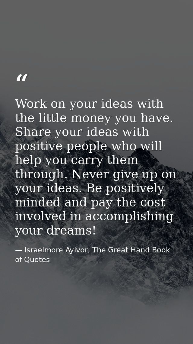 Work on your ideas with the little money you have. Share your ideas with positive people who will help you carry them th — Israelmore Ayivor, The Great Hand Book of Quotes