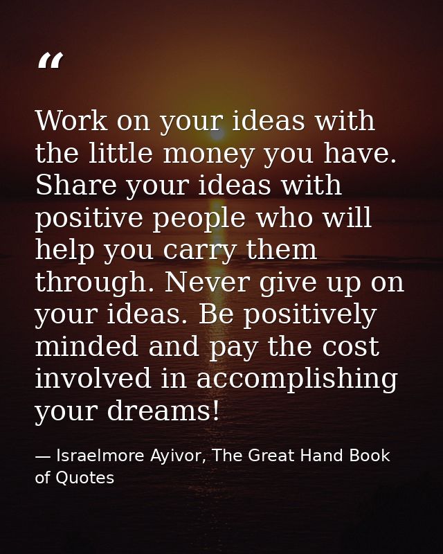 Work on your ideas with the little money you have. Share your ideas with positive people who will help you carry them th — Israelmore Ayivor, The Great Hand Book of Quotes