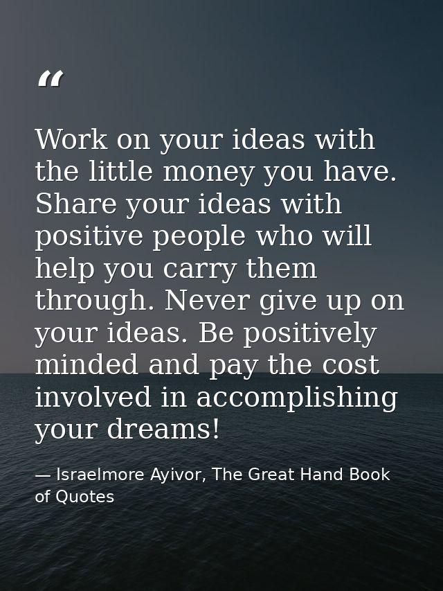 Work on your ideas with the little money you have. Share your ideas with positive people who will help you carry them th — Israelmore Ayivor, The Great Hand Book of Quotes