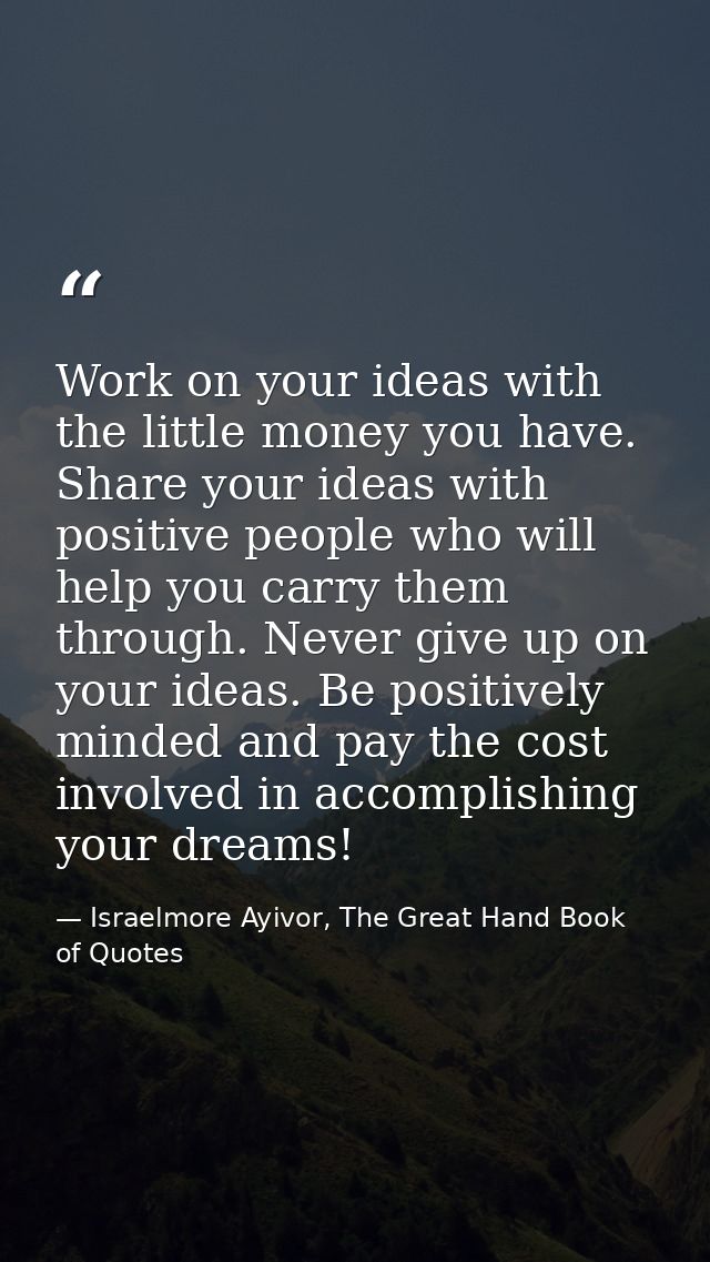 Work on your ideas with the little money you have. Share your ideas with positive people who will help you carry them th — Israelmore Ayivor, The Great Hand Book of Quotes