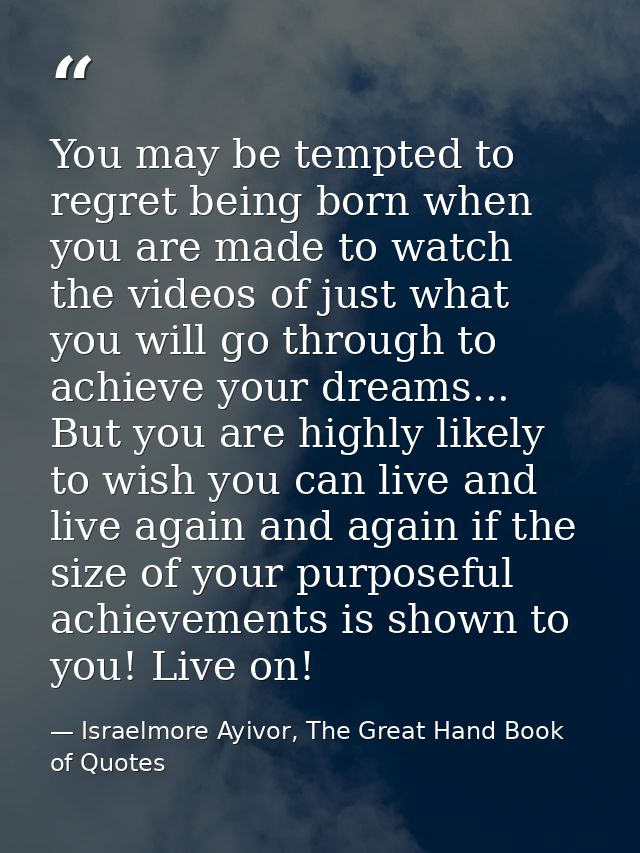 You may be tempted to regret being born when you are made to watch the videos of just what you will go through to achiev — Israelmore Ayivor, The Great Hand Book of Quotes
