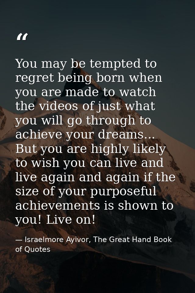You may be tempted to regret being born when you are made to watch the videos of just what you will go through to achiev — Israelmore Ayivor, The Great Hand Book of Quotes